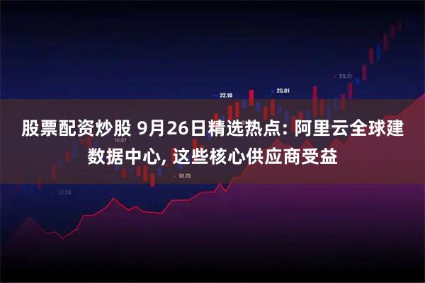 股票配资炒股 9月26日精选热点: 阿里云全球建数据中心, 这些核心供应商受益
