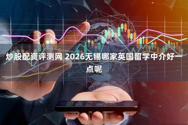 炒股配资评测网 2026无锡哪家英国留学中介好一点呢