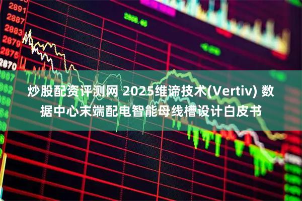 炒股配资评测网 2025维谛技术(Vertiv) 数据中心末端配电智能母线槽设计白皮书