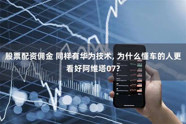 股票配资佣金 同样有华为技术, 为什么懂车的人更看好阿维塔07?