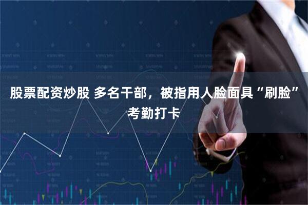 股票配资炒股 多名干部，被指用人脸面具“刷脸”考勤打卡