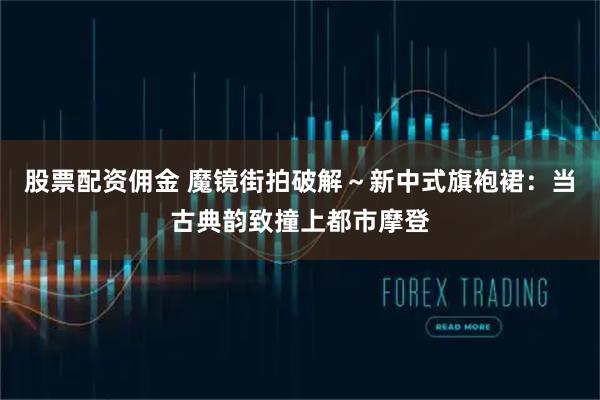 股票配资佣金 魔镜街拍破解～新中式旗袍裙：当古典韵致撞上都市摩登