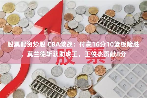 股票配资炒股 CBA激战：付豪16分10篮板险胜，莫兰德斩获助攻王，王俊杰贡献8分