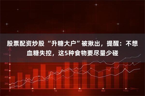 股票配资炒股 “升糖大户”被揪出，提醒：不想血糖失控，这5种食物要尽量少碰