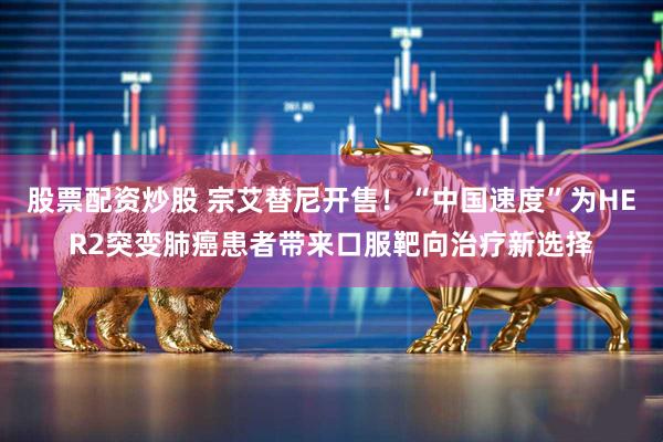 股票配资炒股 宗艾替尼开售！“中国速度”为HER2突变肺癌患者带来口服靶向治疗新选择