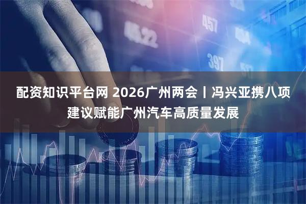 配资知识平台网 2026广州两会丨冯兴亚携八项建议赋能广州汽车高质量发展