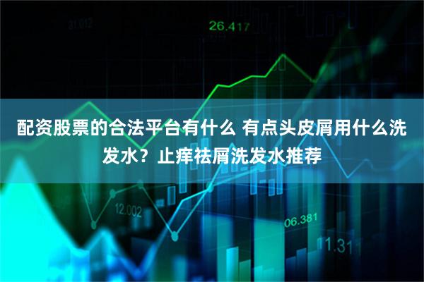 配资股票的合法平台有什么 有点头皮屑用什么洗发水？止痒祛屑洗发水推荐