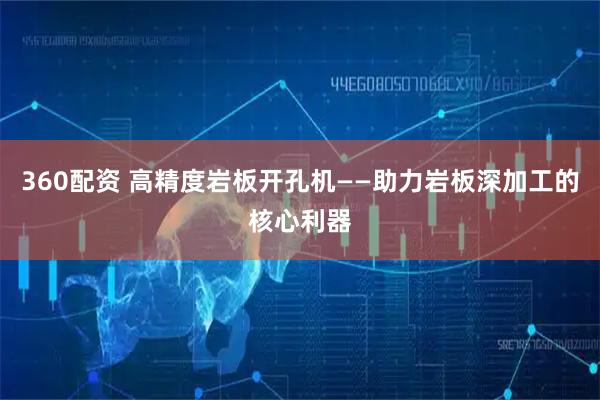 360配资 高精度岩板开孔机——助力岩板深加工的核心利器