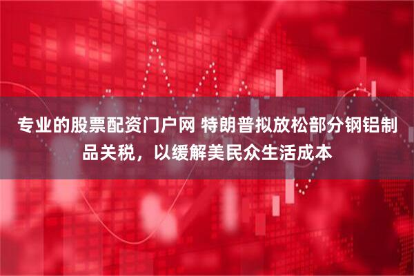 专业的股票配资门户网 特朗普拟放松部分钢铝制品关税，以缓解美民众生活成本