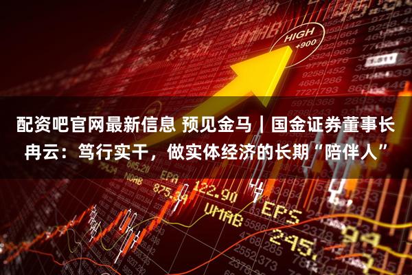 配资吧官网最新信息 预见金马｜国金证券董事长冉云：笃行实干，做实体经济的长期“陪伴人”