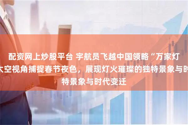 配资网上炒股平台 宇航员飞越中国领略“万家灯火”，太空视角捕捉春节夜色，展现灯火璀璨的独特景象与时代变迁