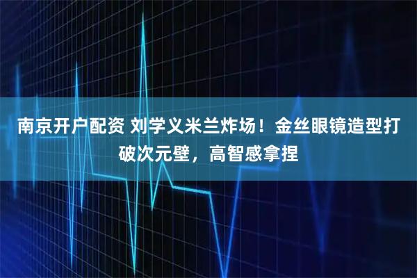 南京开户配资 刘学义米兰炸场！金丝眼镜造型打破次元壁，高智感拿捏