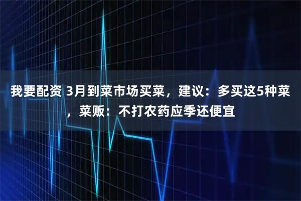 我要配资 3月到菜市场买菜，建议：多买这5种菜，菜贩：不打农药应季还便宜