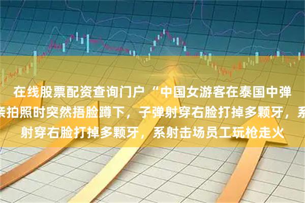 在线股票配资查询门户 “中国女游客在泰国中弹”伤者女儿发声:母亲拍照时突然捂脸蹲下,子弹射穿右脸打掉多颗牙,系射击场员工玩枪走火