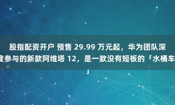 股指配资开户 预售 29.99 万元起,华为团队深度参与的新款阿维塔 12,是一款没有短板的「水桶车」