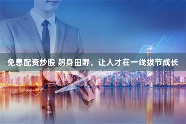 免息配资炒股 躬身田野，让人才在一线拔节成长