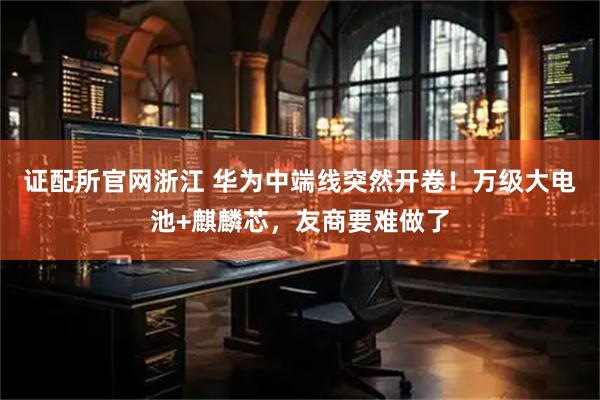 证配所官网浙江 华为中端线突然开卷！万级大电池+麒麟芯，友商要难做了