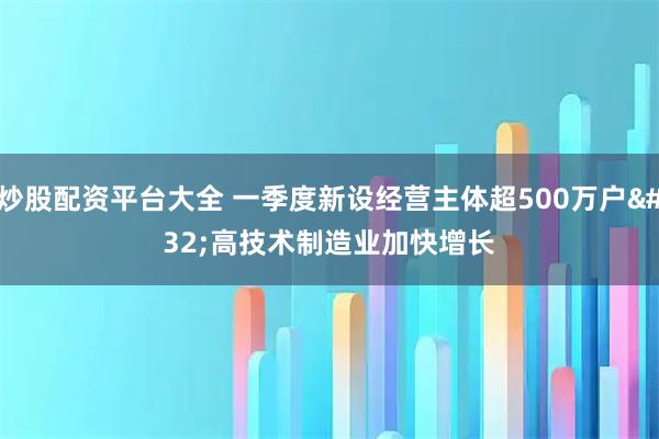 炒股配资平台大全 一季度新设经营主体超500万户 高技术制造业加快增长