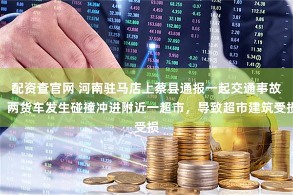 配资查官网 河南驻马店上蔡县通报一起交通事故：两货车发生碰撞冲进附近一超市，导致超市建筑受损