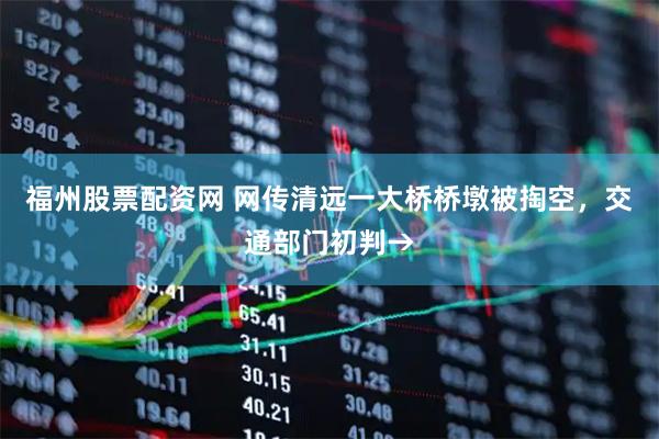 福州股票配资网 网传清远一大桥桥墩被掏空，交通部门初判→