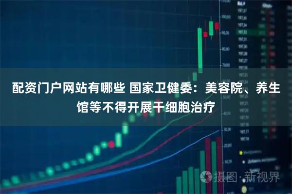 配资门户网站有哪些 国家卫健委：美容院、养生馆等不得开展干细胞治疗