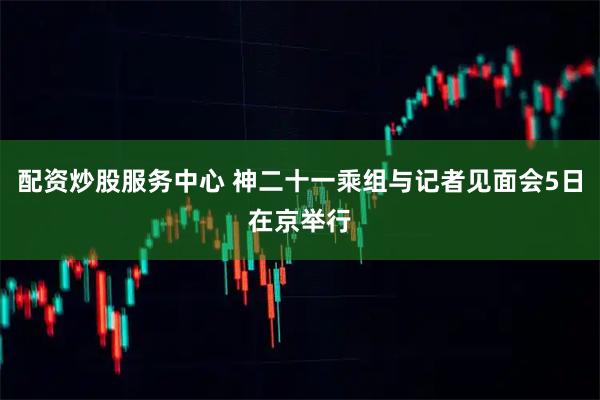 配资炒股服务中心 神二十一乘组与记者见面会5日在京举行